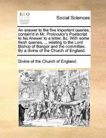 An Answer to the Five Important Queries, Contain'd in Mr. Prolocutor's PostScript to His Answer to a Letter, &C. with Some Fresh Queries, ... Relating to the Lord Bishop of Bangor and the Committee. by a Divine of the Church of England. - Church of England