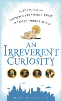 An Irreverent Curiosity: In Search of the Church's Strangest Relic in Italy's OddestTown - David Farley