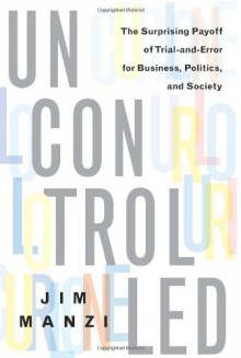 Uncontrolled: The Surprising Payoff of Trial-and-Error for Business, Politics, and Society - Jim Manzi