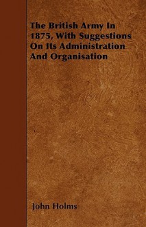 The British Army in 1875, with Suggestions on Its Administration and Organisation - John Holms