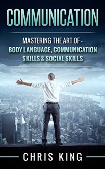 Communication: Mastering The Art Of - Body Language, Communication Skills & Social Skills (Negotiation, Public Speaking, Charisma, Emotional Intelligence, ... Types, Small Talk, How To Analyze People) - Chris King