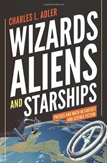 Wizards, Aliens, and Starships: Physics and Math in Fantasy and Science Fiction - Charles L. Adler