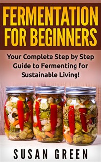 FERMENTATION FOR BEGINNERS: Your Complete Step by Step Guide to Fermenting for Sustainable Living! (Fermentation for beginners, Preserving and Canning, Sustainability, Low Budget) - Susan Green