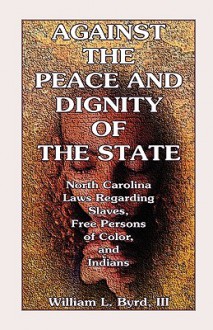 Against the Peace and Dignity of the State: North Carolina Laws Regarding Slaves, Free Persons of Color, and Indians - William L. Byrd