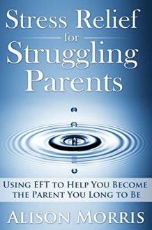 Stress Relief for Struggling Parents: Using EFT to Help You Become The Parent You Long to Be - Alison Morris