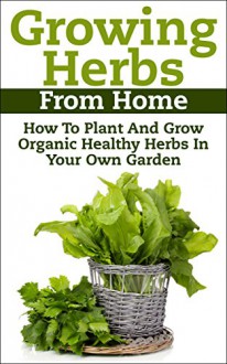 Growing Herbs From Home: How To Plant And Grow Organic Healthy Herbs In Your Own Garden (Organic Foods, Healthy Living, Gardens, Growing) - Claudia Jameson