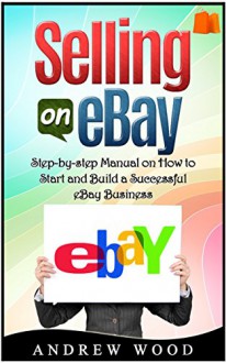 Selling on eBay: Step-by-step Manual on How to Start and Build a Successful eBay Business (Selling on ebay, how to sell on ebay, ebay for dummies) - Andrew Wood