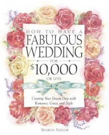 How to Have a Fabulous Wedding for $10,000 or Less: Creating Your Dream Day with Romance, Grace, and Style - Sharon Naylor