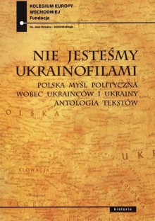 Nie jesteśmy ukrainofilami. Polska myśl polityczna wobec Ukraińców i Ukrainy. Antologia tekstów - Paweł Kowal, Jan Ołdakowski