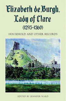 Elizabeth de Burgh, Lady of Clare (1295-1360): Household and Other Records - Jennifer Ward