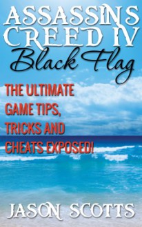 Assassin's Creed IV Black Flag: The Ultimate Game Tips, Tricks and Cheats Exposed! - Jason Scotts