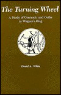 The Turning Wheel: A Study of Contracts and Oaths in Wagner's Ring - David A. White