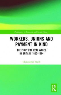 Workers, Unions and Payment in Kind: The Fight for Real Wages in Britain, 1820–1914 - Christopher Frank