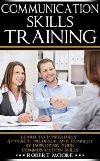 Communication Skills Training: Learn To Powerfully Attract, Influence & Connect, by Improving Your Communication Skills (Communication skills in workplace, ... Influence people, How to influence) - Robert Moore