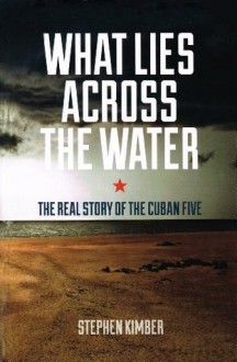 What Lies Across the Water: The Real Story of the Cuban Five - Stephen Kimber