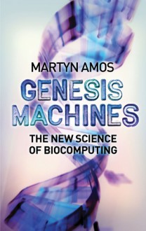 Genesis Machines: The New Science of Biocomputing - Martyn Amos