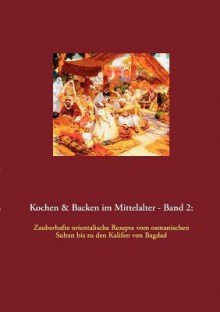 Kochen & Backen im Mittelalter - Band 2: Zauberhafte orientalische Rezepte vom osmanischen Sultan bis zu den Kalifen von Bagdad - Thomas Meyer