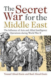 The Secret War for the Middle East: The Influence of Axis and Allied Intelligence Operations During World War II - Youssef H. Aboul-Enein, Basil H. Aboul-Enein