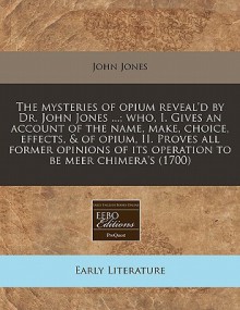 The Mysteries of Opium Reveal'd by Dr. John Jones ...; Who, I. Gives an Account of the Name, Make, Choice, Effects, & of Opium, II. Proves All Former - John Jones