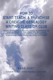 How to Start, Teach, & Franchise a Creative Genealogy Writing Class or Club: The Craft of Producing Salable Living Legacies, Celebrations of Life, Genealogy Periodicals, Family Newsletters, Time Capsules, Biographies, Fiction, Memoirs, Ethno-Plays, Sk - Anne Hart