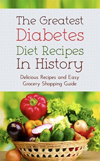 The Greatest Diabetes Diet Recipes In History: Delicious Recipes and Easy Grocery Shopping Guide - Sonia Maxwell