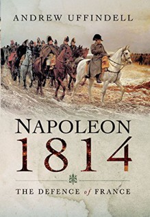 Napoleon 1814: The Defence of France - Andrew Uffindell