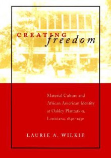 Creating Freedom: Material Culture and African American Identity at Oakley Plantation, Louisiana, 1840-1950 - Laurie A. Wilkie