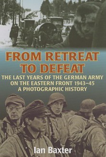 From Retreat to Defeat: The Last Years of the German Army on the Eastern Front 1943-45: A Photographic History - Ian Baxter