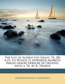 The Life of Alfred the Great, Tr. [By A.P.]. to Which Is Appended Alfred's Anglo-Saxon Version of Orosius, with a Tr. by B. Thorpe - Georg Reinhold Pauli, Paulus Orosius