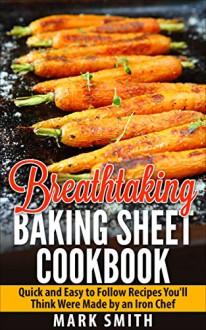 Breathtaking Baking Sheet Cookbook: Quick and Easy to Follow Recipes You'll Think Were Made by an Iron Chef - Mark Smith