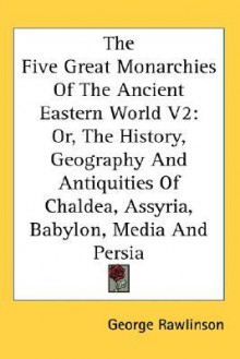 The Five Great Monarchies of the Ancient Eastern World, Volume 2: Or, the History, Geography and Antiquities of Chaldea, Assyria, Babylon, Media and P - George Rawlinson