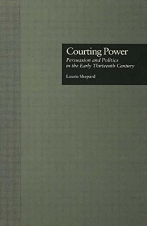 Courting Power: Persuasion and Politics in the Early Thirteenth Century - Laurie Shepard