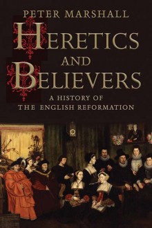 Heretics and Believers: A History of the English Reformation - Peter Marshall