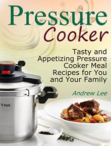 Pressure Cooker: Tasty and Appetizing Pressure Cooker Meal Recipes for You and Your Family (Pressure Cooker books, pressure cooker recipes, pressure cooker recipes for electric pressure cookers) - Andrew Lee