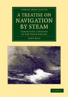 A Treatise on Navigation by Steam: Comprising a History of the Steam Engine - John Ross