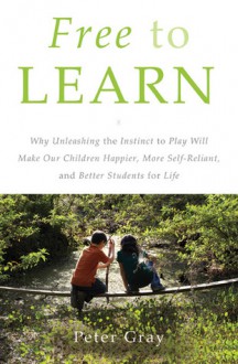 Free to Learn: Why Unleashing the Instinct to Play Will Make Our Children Happier, More Self-Reliant, and Better Students for Life - Peter O. Gray