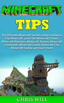 Minecraft Tips: The Ultimate Minecraft Secrets Guide on How to Play Minecraft. Learn the Minecraft Cheats, Minecraft Monsters, Minecraft Houses, Minecraft Commands and Minecraft Castle - Chris Will