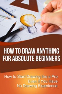 How to Draw Anything for Absolute Beginners: How to Start Drawing like a Pro Even if You Have No Drawing Experience - Chris Walker