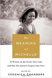 The Meaning of Michelle: 16 Writers on the Iconic First Lady and How Her Journey Inspires Our Own - Veronica Chambers