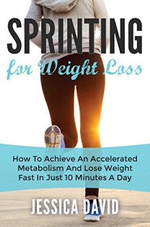 Sprinting For Weight Loss: How To Achieve An Accelerated Metabolism And Lose Weight Fast In Just 10 Minutes A Day (Weight Loss Tips, Running For Weight Loss, Losing Weight Fast) - Jessica David