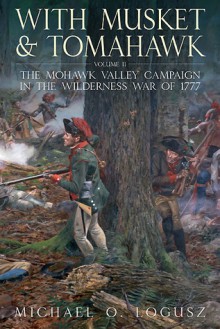 With Musket and Tomahawk, Vol. II: The Mohawk Valley Campaign in the Wilderness War of 1777 - Michael Logusz