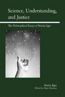 Science, Understanding, and Justice: The Philosophical Essays of Martin Eger - Martin Eger, Abner Shimony