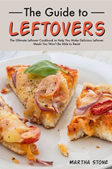 The Guide to Leftovers: The Ultimate Leftover Cookbook to Help You Make Delicious Leftover Meals You Won't Be Able to Resist - Martha Stone