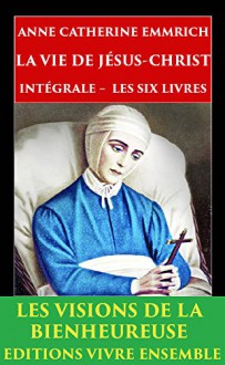 La Vie de Jésus-Christ: Intégrale - Les Six Livres - ENTIÈREMENT RELU et CORRIGÉ (French Edition) - Anne Catherine Emmerich, Clemens Brentano, Edmond De Cazalès