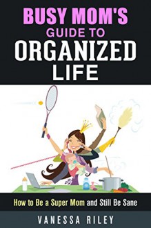 Busy Mom's Guide to Organized Life: How to Be a Super Mom and Still Be Sane (Clutter-Free Lifestyle) - Vanessa Riley