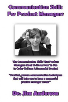 Communication Skills For Product Managers: The Communication Skills That Product Managers Need To Know How To Use In Order To Have A Successful Product - Jim Anderson