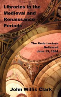 Libraries in the Medieval and Renaissance Periods - The Rede Lecture Delivered June 13, 1894 - John Willis Clark