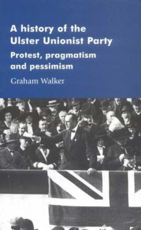 A History of the Ulster Unionist Party: Protest, Pragmastism and Pessimism - Graham Walker