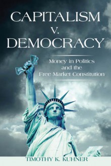 Capitalism v. Democracy: Money in Politics and the Free Market Constitution - Timothy Kuhner