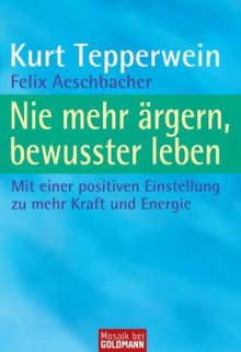 Nie mehr ärgern, bewusster leben: Mit einer positiven Einstellung zu mehr Kraft und Energie (German Edition) - Kurt Tepperwein, Felix Aeschbacher